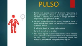 PULSO
 Es una onda que se origina en el corazón y se propaga a
través de todas las arterias en el cuerpo. Cada vez que el
corazón se contrae, hace circular la sangre por todo el
organismo y esto genera un latido.
 La onda se percibe como un pulso y se puede palpar o
tomar en diferentes partes del cuerpo por donde pasan las
diferentes arterias:
• En el cuello donde se encuentra la carótida
• Cerca de la muñeca en la radial.
 Para tomar el pulso usualmente se usan las yemas del dedo
índice y medio. La técnica consiste en situar los dedos cerca
de una arteria y presionar suavemente contra una
estructura interna firme, para poder sentir el pulso.
http://digital.semana.co
m/2014/hsvicente/imag
es/s1.png
 