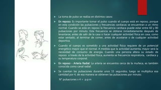  La toma de pulso se realiza en distintos casos:
 En reposo: Es importante tomar el pulso cuando el cuerpo está en reposo, porque
en esta condición las pulsaciones y frecuencias cardiacas se encuentran a un ritmo
normal. Cuando se está en reposo la frecuencia cardiaca puede estar entre 60 y 80
pulsaciones por minuto. Esta frecuencia se obtiene inmediatamente después de
levantarse, antes de salir de la casa o hacer cualquier actividad física en casa, como
estar sentado, al terminar de comer, antes de acostarse o de cualquier actividad
deportiva.
 Cuando el cuerpo es sometido a una actividad física requiere de un potencial
energético mayor que el normal. A medida que la actividad aumenta, mayor será la
necesidad de consumo de energía. Cuando una persona altera su estado de
reposo a través de la actividad física, aumenta se frecuencia respiratoria, cardiaca y
su temperatura corporal.
 En reposo - Arteria Radial: La arteria se encuentra cerca de la muñeca, es también
conocida como canal radial.
 Se cuentan las pulsaciones durante unos 15 segundos, luego se multiplica esa
cantidad por 4, de esa manera se obtienen las pulsaciones por minuto.
N° pulsaciones x 4 = p.p.m
http://digital.semana.co
m/2014/hsvicente/imag
es/s1.png
 