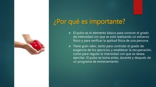 ¿Por qué es importante?
 El pulso es el elemento básico para conocer el grado
de intensidad con que se está realizando un esfuerzo
físico y para verificar la aptitud física de una persona.
 Tiene gran valor, tanto para controlar el grado de
exigencia de los ejercicios y establecer la recuperación,
como para regular la intensidad con que se desea
ejercitar. El pulso se toma antes, durante y después de
un programa de entrenamiento
http://digital.semana.co
m/2014/hsvicente/imag
es/s1.png
 