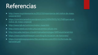 Referencias
 http://www.muyinteresante.tv/2012/10/importancia-del-indice-de-masa-
corporal.html
 https://concienciamedica.wordpress.com/2009/09/01/%C2%BFque-es-el-
indice-de-masa-corporal/
 http://www.iqb.es/nutricion/indice_masa.htm
 http://www.seedo.es/index.php/pacientes/calculo-imc
 http://escuela.med.puc.cl/publ/manualsemiologia/180PulsoArterial.htm
 https://www.axahealthkeeper.com/blog/la-ecuacion-de-karvonen/
 https://corredorespopulares.files.wordpress.com/2011/12/formula-de-
karvonen.pdf
 
