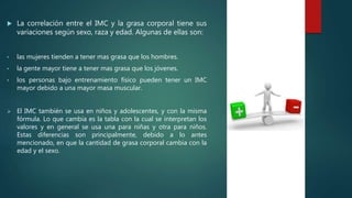  La correlación entre el IMC y la grasa corporal tiene sus
variaciones según sexo, raza y edad. Algunas de ellas son:
• las mujeres tienden a tener mas grasa que los hombres.
• la gente mayor tiene a tener mas grasa que los jóvenes.
• los personas bajo entrenamiento físico pueden tener un IMC
mayor debido a una mayor masa muscular.
 El IMC también se usa en niños y adolescentes, y con la misma
fórmula. Lo que cambia es la tabla con la cual se interpretan los
valores y en general se usa una para niñas y otra para niños.
Estas diferencias son principalmente, debido a lo antes
mencionado, en que la cantidad de grasa corporal cambia con la
edad y el sexo.
 