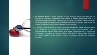  En actividad física: se toma después de una actividad física para chequear las
frecuencias cardiaca y respiratoria. Esto permite al atleta o entrenador saber si el
organismo tiene la capacidad para soportar el trabajo al cual está siendo sometido.
De esta manera se pueden evitar problemas cardiacos o colapsos por abusar del
cuerpo en los ejercicios para los cuales no está preparado.
 A medida que la actividad es mayor, la frecuencia cardiaca puede aumentar hasta
220 pulsaciones por minuto aproximadamente, cuando una actividad física o
emoción es muy intensa. Esta frecuencia se puede medir luego de 10 minutos de
trote suaves, carrera de 80 metros a máxima velocidad, 20 abdominales, al levantar
un objeto pesado con las manos 20 veces, o algunos ejercicios de movilidad
articular.
http://digital.semana.co
m/2014/hsvicente/imag
es/s1.png
 