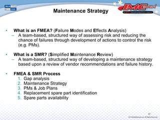 Maintenance Strategy
• What is an FMEA? (FFailure MModes and EEffects AAnalysis)
– A team-based, structured way of assessing risk and reducing the
chance of failures through development of actions to control the risk
(e.g. PMs).
• What is a SMR? (SSimplified MMaintenance RReview)
– A team-based, structured way of developing a maintenance strategy
based upon a review of vendor recommendations and failure history.
• FMEA & SMR Process
1. Gap analysis
2. Maintenance Strategy
3. PMs & Job Plans
4. Replacement spare part identification
5. Spare parts availability
17
 