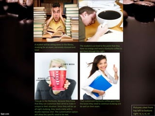 A student will be sitting down in the library,
studying for an exam, extremely stressed and
tired.
The student is so tired to the point that they
have no energy and need a Starbucks coffee to
get them through the night.
They go to the Starbucks, because they know
that they can customize their drink to make it
unique to their situation. Since they will be up
all night studying, they need a latte with a
double expresso shot. The customization option
will allow this specific need to be met.
That customized Starbucks coffee gave them
the boost they need to continue studying and
do well on their exam.
Pictures cited from
top left to bottom
right: iv, v, vi, vii
 