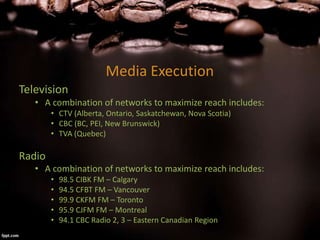 Media Execution
Television
• A combination of networks to maximize reach includes:
• CTV (Alberta, Ontario, Saskatchewan, Nova Scotia)
• CBC (BC, PEI, New Brunswick)
• TVA (Quebec)
Radio
• A combination of networks to maximize reach includes:
• 98.5 CIBK FM – Calgary
• 94.5 CFBT FM – Vancouver
• 99.9 CKFM FM – Toronto
• 95.9 CJFM FM – Montreal
• 94.1 CBC Radio 2, 3 – Eastern Canadian Region
 