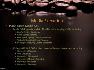 Media Execution
• Place-based Media Ads
• Malls: 50 display boards in 10 different shopping malls, including:
• Pacific Centre, Vancouver
• Eaton Centre, Toronto
• Oakridge Shopping Centre, Vancouver
• Yorkdale Shopping Centre, Toronto
• Southgate Shopping Centre, Edmonton
• Colleges/Unis: 2,000 posters across all major campuses, including:
• University of Toronto
• York University
• University of Montreal
• University of British Columbia
• University of Alberta
• University of Ottawa
 