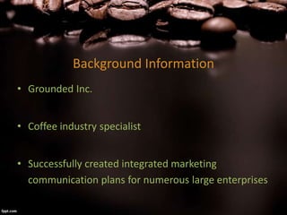 Background Information
• Grounded Inc.
• Coffee industry specialist
• Successfully created integrated marketing
communication plans for numerous large enterprises
 