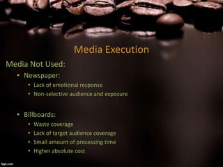 Media Execution
Media Not Used:
• Newspaper:
• Lack of emotional response
• Non-selective audience and exposure
• Billboards:
• Waste coverage
• Lack of target audience coverage
• Small amount of processing time
• Higher absolute cost
 