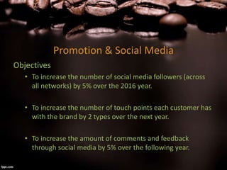 Promotion & Social Media
Objectives
• To increase the number of social media followers (across
all networks) by 5% over the 2016 year.
• To increase the number of touch points each customer has
with the brand by 2 types over the next year.
• To increase the amount of comments and feedback
through social media by 5% over the following year.
 