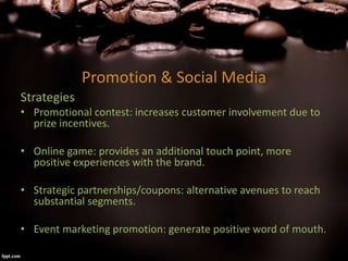 Promotion & Social Media
Strategies
• Promotional contest: increases customer involvement due to
prize incentives.
• Online game: provides an additional touch point, more
positive experiences with the brand.
• Strategic partnerships/coupons: alternative avenues to reach
substantial segments.
• Event marketing promotion: generate positive word of mouth.
 