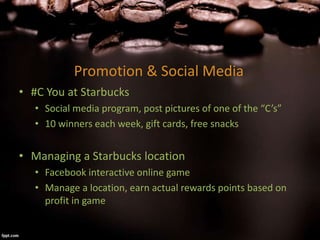 Promotion & Social Media
• #C You at Starbucks
• Social media program, post pictures of one of the “C’s”
• 10 winners each week, gift cards, free snacks
• Managing a Starbucks location
• Facebook interactive online game
• Manage a location, earn actual rewards points based on
profit in game
 