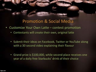 Promotion & Social Media
• Customize Your Own Latte – contest promotion
• Contestants will create their own, original latte
• Submit their ideas on Facebook, Twitter or YouTube along
with a 30 second video explaining their flavour
• Grand prize is $100,000, while second place receives one
year of a daily free Starbucks’ drink of their choice
 