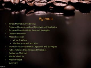 Agenda
• Target Markets & Positioning
• Proposed Communication Objectives and Strategies
• Proposed Creative Objectives and Strategies
• Creative Execution
• Media Execution
– When & Where
– Media’s not used, and why
• Promotion & Social Media Objectives and Strategies
• Public Relation Objectives and Strategies
• Evaluation Methods
• Media Schedule
• Media Budget
• Summary
 