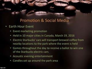 Promotion & Social Media
• Earth Hour Event
• Event marketing promotion
• Held in 10 major cities in Canada, March 19, 2016
• Electric Starbucks’ cars will transport brewed coffee from
nearby locations to the park where the event is held
• Games throughout the day to receive a ballot to win one
of the Starbucks electric cars
• Acoustic evening entertainment
• Candles set up around the park area
 