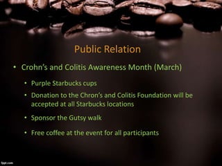 Public Relation
• Crohn’s and Colitis Awareness Month (March)
• Purple Starbucks cups
• Donation to the Chron’s and Colitis Foundation will be
accepted at all Starbucks locations
• Sponsor the Gutsy walk
• Free coffee at the event for all participants
 