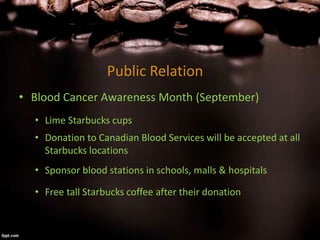 Public Relation
• Blood Cancer Awareness Month (September)
• Lime Starbucks cups
• Donation to Canadian Blood Services will be accepted at all
Starbucks locations
• Sponsor blood stations in schools, malls & hospitals
• Free tall Starbucks coffee after their donation
 