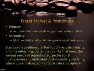 Target Market & Positioning
• Primary
– Jen: dedicated, overwhelmed, post-secondary student
• Secondary
– Matt: sophisticated, ambitious, professional businessman
Starbucks is positioned in the hot drinks café industry,
offering refreshing, customized drinks that meet the
various needs of sophisticated, professional
businessmen and dedicated post-secondary students,
who enjoy a mature, comfortable café atmosphere.
 