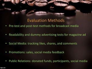 Evaluation Methods
• Pre-test and post-test methods for broadcast media
• Readability and dummy advertising tests for magazine ad
• Social Media: tracking likes, shares, and comments
• Promotions: sales, social media feedback
• Public Relations: donated funds, participants, social media
 