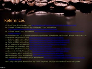 References
xiv. Credit Score. (2014). Retrieved from: http://drugodelocreditscore.blogspot.ca/2014/07/d-credit-score-5.html
xv. Starbucks Lures Calorie-Conscious NYC Coffee Buyers. (2010). Retrieved from:
http://www.bloomberg.com/apps/news?pid=newsarchive&sid=aOfo2oSh2k9s
xvi. Starbucks Melody. (2015). Retrieved from http://starbucksmelody.com/2013/10/27/downtown-seattle-starbucks-as-seen-
through-instagram/
xvii. Distillery Pictures. (2015). Retrieved from http://distilleryimage6.instagram.com/3d3cdd122c3111e28fba22000a1fb1a7_7.jpg
xviii.Pinterest. (2015). Retrieved from: https://www.pinterest.com/pin/25403185372308795/
xix. Fly Porter. (2015). Retrieved from https://www.flyporter.com/Travel/Fare-Structure?culture=en-CA
xx. Fly Porter. (2015). Retrieved from https://www.flyporter.com/Travel/Fare-Structure?culture=en-CA
xxi. Art Binder. (2015). Retrieved from http://blog.artbinder.com/in-the-gallery-art-fair-instagram/
xxii. Movdata. (2015). Retrieved from: http://www.movdata.net/park.html
xxiii.Panel Inc. (2015). Retrieved from: http://www.alumapanel.com/products.cfm?lines_id=147&step=1
xxiv.Becomingly 4. (2012). Retrieved from: http://becomingly4.rssing.com/chan-3545772/all_p3.html
xxv. The Image Kid. (2015). Retrieved from: http://imgkid.com/starbucks-barista-apron.shtml
xxvi.Vegan Ostomy. (2015). Retrieved form: https://www.veganostomy.ca/2015/03/gusty-walk-2015.html
xxvii.National Legal and Policy Centre. (2013). Retrieved from: http://nlpc.org/stories/2013/03/27/i%E2%80%99ve-had-my-last-
cup-starbucks-coffee
xxviii.College Times. (2015). Retrieved from http://www.collegetimes.com/style-2/wish-boyfriend-dressed-like-4/93682
 