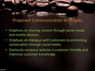 Proposed Communication Strategies
• Emphasis on sharing content through social media
and mobile devices.
• Emphasis on dialogue with customers by promoting
conversation through social media.
• Starbucks company website is customer friendly and
improves customer knowledge.
 