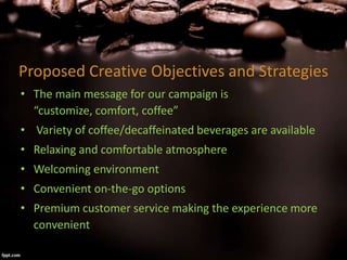 Proposed Creative Objectives and Strategies
• The main message for our campaign is
“customize, comfort, coffee”
• Variety of coffee/decaffeinated beverages are available
• Relaxing and comfortable atmosphere
• Welcoming environment
• Convenient on-the-go options
• Premium customer service making the experience more
convenient
 