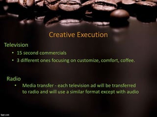 Creative Execution
Television
• 15 second commercials
• 3 different ones focusing on customize, comfort, coffee.
Radio
• Media transfer - each television ad will be transferred
to radio and will use a similar format except with audio
 
