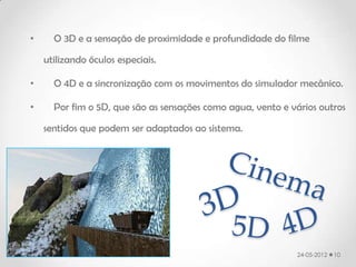 •     O 3D e a sensação de proximidade e profundidade do filme

    utilizando óculos especiais.

•     O 4D e a sincronização com os movimentos do simulador mecânico.

•     Por fim o 5D, que são as sensações como agua, vento e vários outros

    sentidos que podem ser adaptados ao sistema.




                                                             24-05-2012   10
 