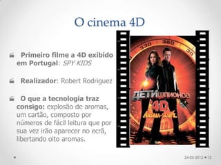 O cinema 4D

 Primeiro filme a 4D exibido
 em Portugal: SPY KIDS

 Realizador: Robert Rodriguez

 O que a tecnologia traz
 consigo: explosão de aromas,
 um cartão, composto por
 números de fácil leitura que por
 sua vez irão aparecer no ecrã,
 libertando oito aromas.

                                    24-05-2012   13
 