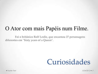 O Ator com mais Papéis num Filme.
        Foi o britânico Rolf Leslie, que encarnou 27 personagens
diferentes em "Sisty years of a Queen".




                                 Curiosidades
 Footer Text                                                 5/24/2012   17
 