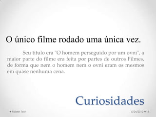O único filme rodado uma única vez.
      Seu titulo era "O homem perseguido por um ovni", a
maior parte do filme era feita por partes de outros Filmes,
de forma que nem o homem nem o ovni eram os mesmos
em quase nenhuma cena.




                             Curiosidades
  Footer Text                                        5/24/2012   18
 