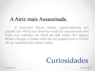 A Atriz mais Assassinada.
       A francesa Paula Maxa, especializada em
papéis de vítima no cinema mudo foi assassinada em
toda sua carreira um total de 358 vezes. Em alguns
filmes chegou a fazer mais de um papel com o intuito
de ser assassinada várias vezes.




                         Curiosidades
 Footer Text                                  5/24/2012   20
 