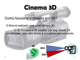 Cinema 3D
Como funciona o cinema em 3D?
O filme é realizado com uma câmara 3D.
       O 3D funciona a 48 quadros por seg. Sendo 24
visualizadas pelo olho direito e o restante pelo esquerdo.



                     48
                             24/s

                              24/s
 