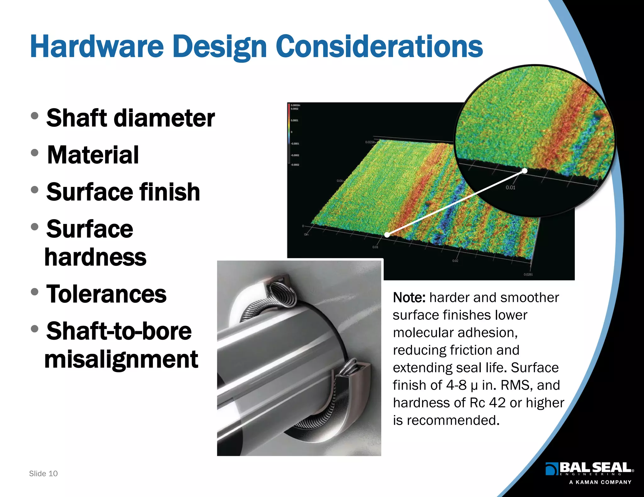 Slide 10
Hardware Design Considerations
• Shaft diameter
• Material
• Surface finish
• Surface
hardness
• Tolerances
• Shaft-to-bore
misalignment
Note: harder and smoother
surface finishes lower
molecular adhesion,
reducing friction and
extending seal life. Surface
finish of 4-8 µ in. RMS, and
hardness of Rc 42 or higher
is recommended.
 