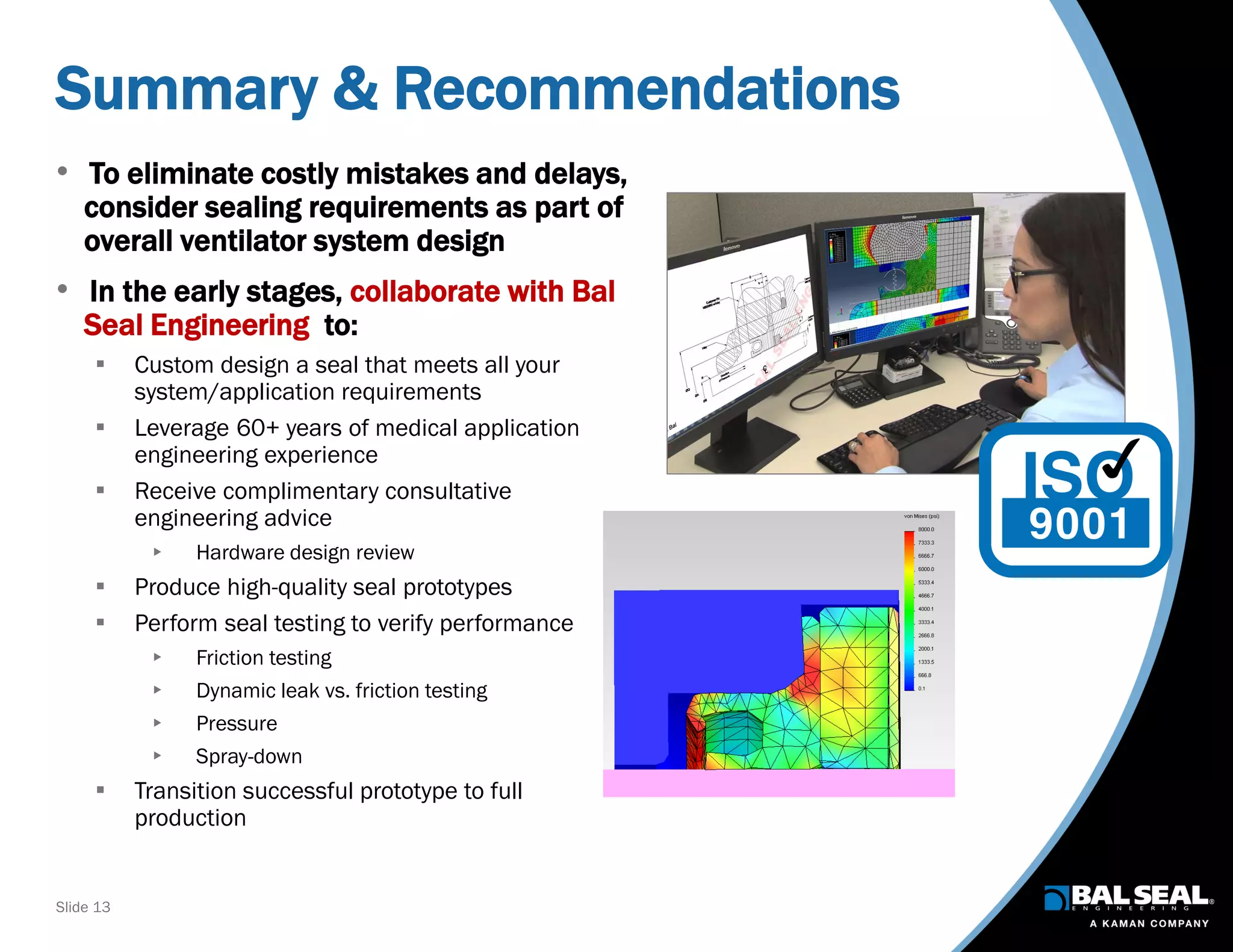 Slide 13
Summary & Recommendations
• To eliminate costly mistakes and delays,
consider sealing requirements as part of
overall ventilator system design
• In the early stages, collaborate with Bal
Seal Engineering to:
 Custom design a seal that meets all your
system/application requirements
 Leverage 60+ years of medical application
engineering experience
 Receive complimentary consultative
engineering advice
 Hardware design review
 Produce high-quality seal prototypes
 Perform seal testing to verify performance
 Friction testing
 Dynamic leak vs. friction testing
 Pressure
 Spray-down
 Transition successful prototype to full
production
 