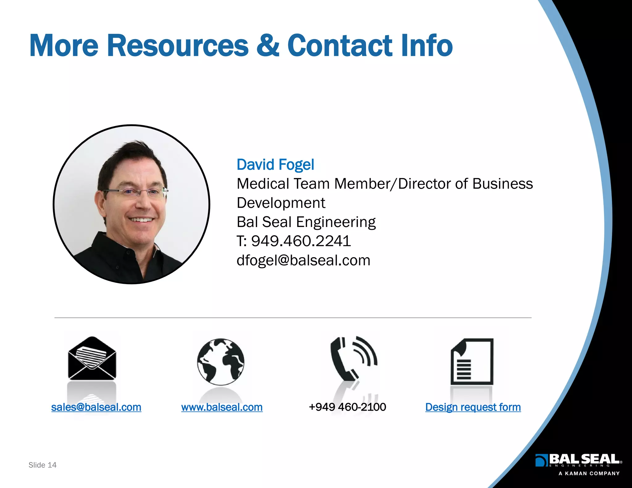Slide 14
More Resources & Contact Info
sales@balseal.com www.balseal.com +949 460-2100 Design request form
David Fogel
Medical Team Member/Director of Business
Development
Bal Seal Engineering
T: 949.460.2241
dfogel@balseal.com
 