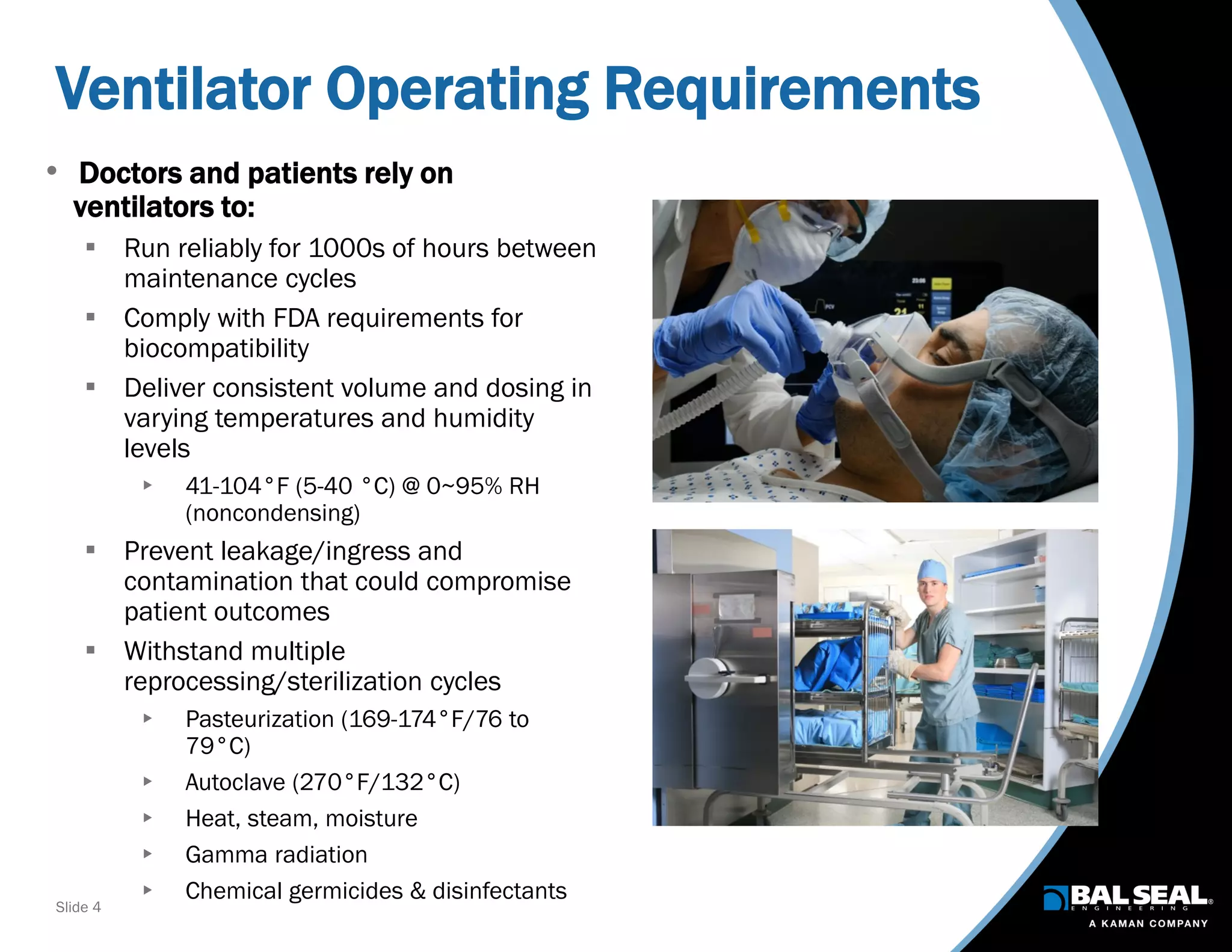 Slide 4
Ventilator Operating Requirements
• Doctors and patients rely on
ventilators to:
 Run reliably for 1000s of hours between
maintenance cycles
 Comply with FDA requirements for
biocompatibility
 Deliver consistent volume and dosing in
varying temperatures and humidity
levels
 41-104°F (5-40 °C) @ 0~95% RH
(noncondensing)
 Prevent leakage/ingress and
contamination that could compromise
patient outcomes
 Withstand multiple
reprocessing/sterilization cycles
 Pasteurization (169-174°F/76 to
79°C)
 Autoclave (270°F/132°C)
 Heat, steam, moisture
 Gamma radiation
 Chemical germicides & disinfectants
 