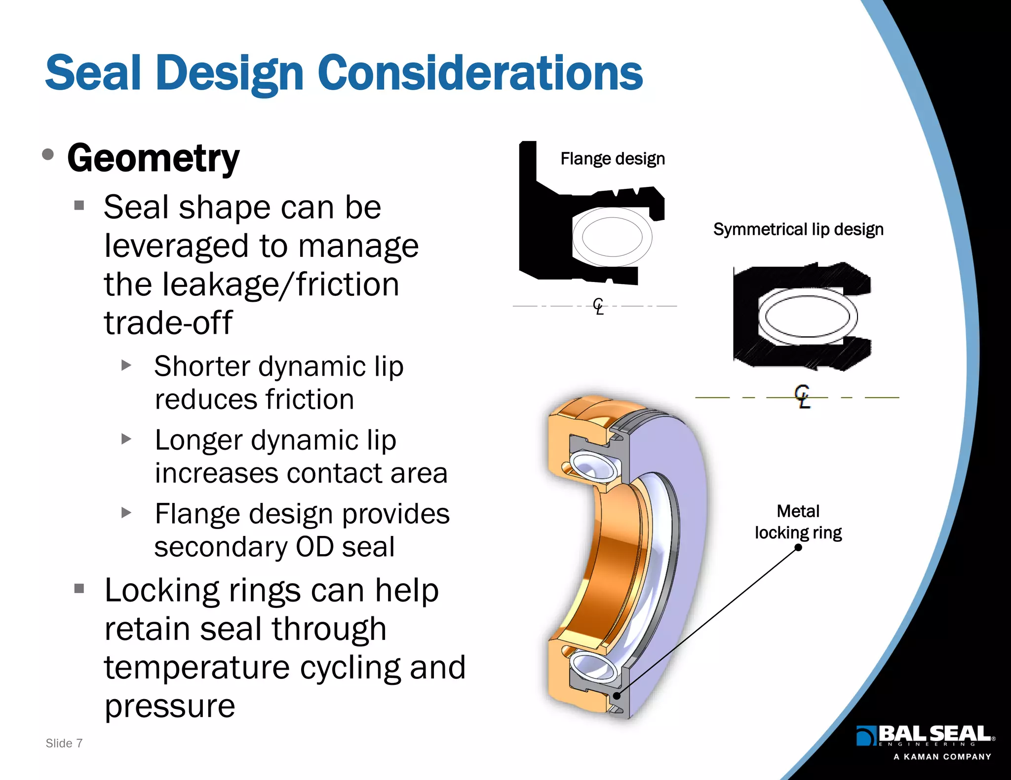 Slide 7
Seal Design Considerations
• Geometry
 Seal shape can be
leveraged to manage
the leakage/friction
trade-off
 Shorter dynamic lip
reduces friction
 Longer dynamic lip
increases contact area
 Flange design provides
secondary OD seal
 Locking rings can help
retain seal through
temperature cycling and
pressure
LC
Metal
locking ring
Flange design
Symmetrical lip design
 
