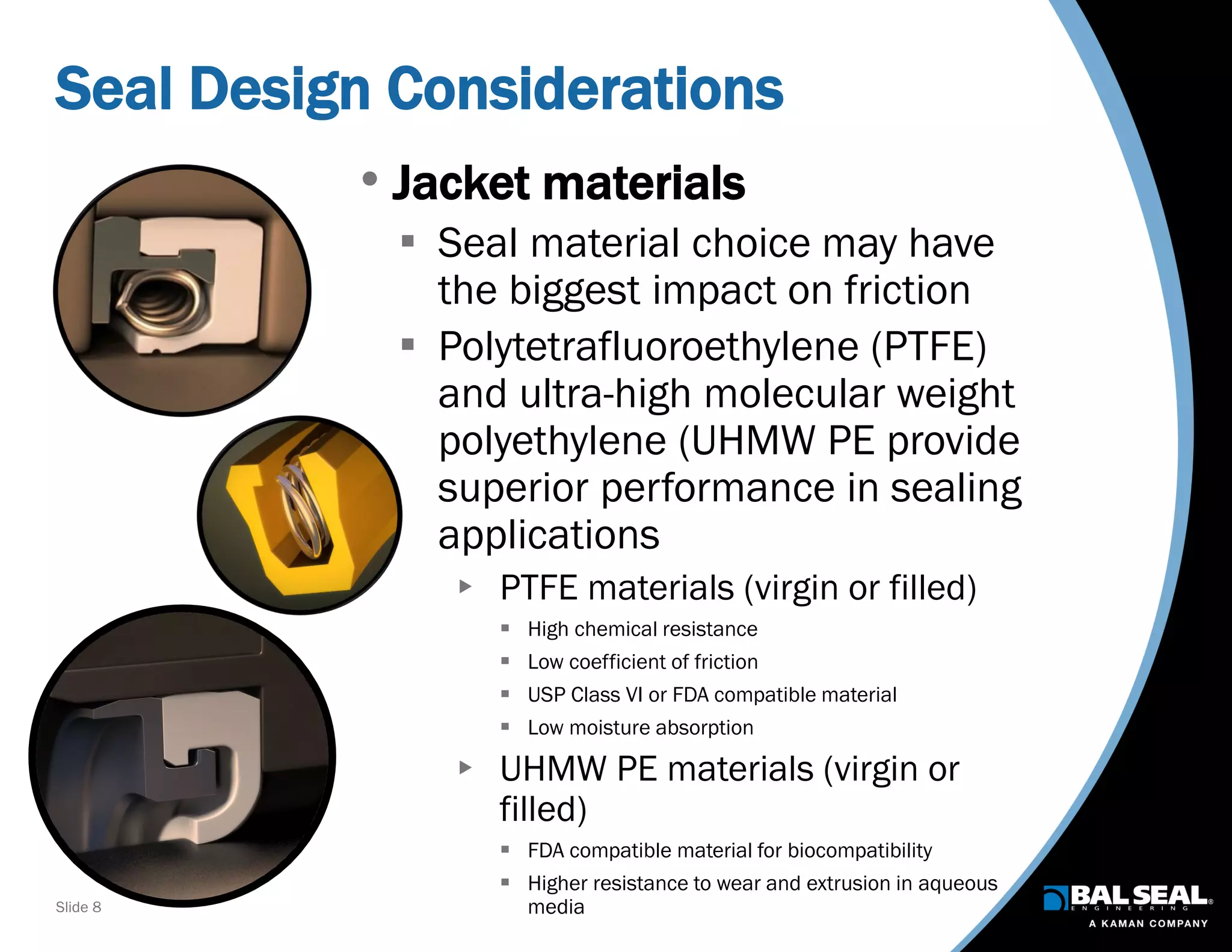 Slide 8
Seal Design Considerations
• Jacket materials
 Seal material choice may have
the biggest impact on friction
 Polytetrafluoroethylene (PTFE)
and ultra-high molecular weight
polyethylene (UHMW PE provide
superior performance in sealing
applications
 PTFE materials (virgin or filled)
 High chemical resistance
 Low coefficient of friction
 USP Class VI or FDA compatible material
 Low moisture absorption
 UHMW PE materials (virgin or
filled)
 FDA compatible material for biocompatibility
 Higher resistance to wear and extrusion in aqueous
media
 