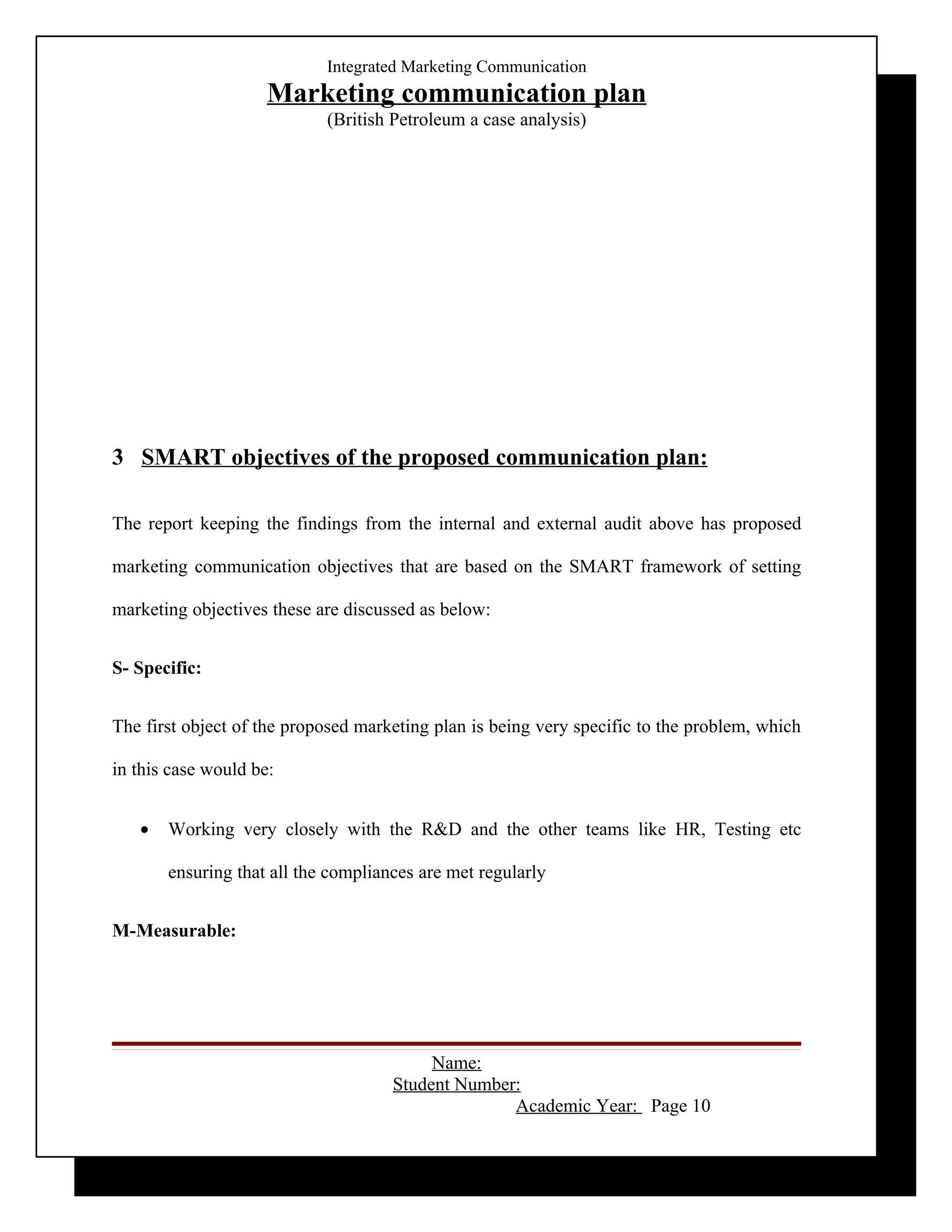 Integrated Marketing Communication
                     Marketing communication plan
                            (British Petroleum a case analysis)




3 SMART objectives of the proposed communication plan:

The report keeping the findings from the internal and external audit above has proposed

marketing communication objectives that are based on the SMART framework of setting

marketing objectives these are discussed as below:


S- Specific:


The first object of the proposed marketing plan is being very specific to the problem, which

in this case would be:


   •   Working very closely with the R&D and the other teams like HR, Testing etc

       ensuring that all the compliances are met regularly


M-Measurable:




                                          Name:
                                     Student Number:
                                                   Academic Year: Page 10
 