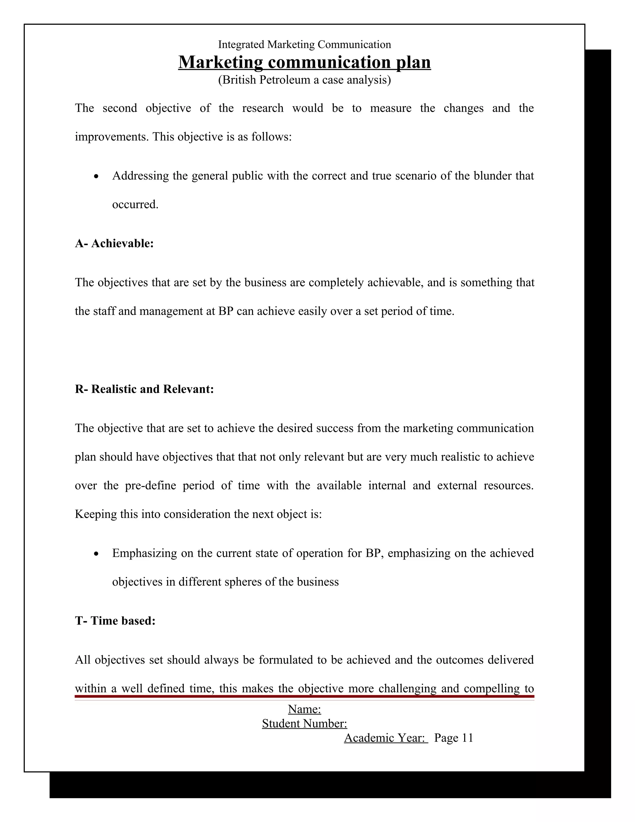 Integrated Marketing Communication
                     Marketing communication plan
                             (British Petroleum a case analysis)

The second objective of the research would be to measure the changes and the

improvements. This objective is as follows:


   •   Addressing the general public with the correct and true scenario of the blunder that

       occurred.


A- Achievable:


The objectives that are set by the business are completely achievable, and is something that

the staff and management at BP can achieve easily over a set period of time.




R- Realistic and Relevant:


The objective that are set to achieve the desired success from the marketing communication

plan should have objectives that that not only relevant but are very much realistic to achieve

over the pre-define period of time with the available internal and external resources.

Keeping this into consideration the next object is:


   •   Emphasizing on the current state of operation for BP, emphasizing on the achieved

       objectives in different spheres of the business


T- Time based:


All objectives set should always be formulated to be achieved and the outcomes delivered

within a well defined time, this makes the objective more challenging and compelling to
                                           Name:
                                      Student Number:
                                                    Academic Year: Page 11
 