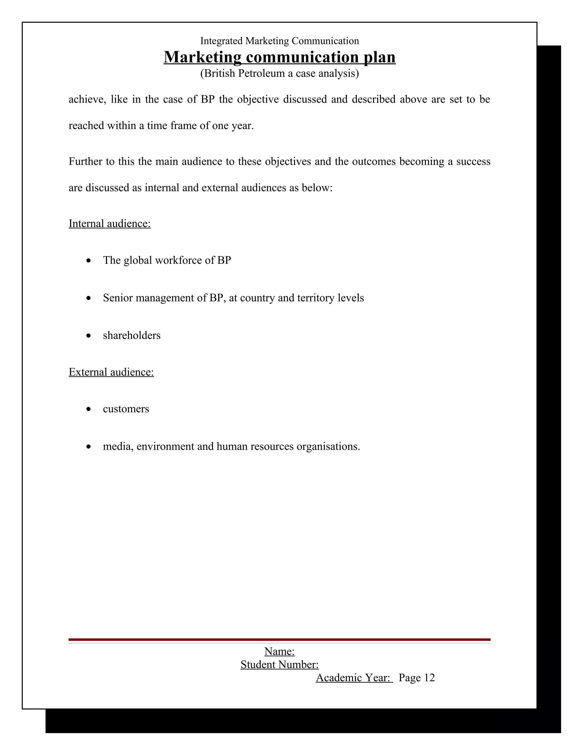 Integrated Marketing Communication
                      Marketing communication plan
                            (British Petroleum a case analysis)

achieve, like in the case of BP the objective discussed and described above are set to be

reached within a time frame of one year.


Further to this the main audience to these objectives and the outcomes becoming a success

are discussed as internal and external audiences as below:


Internal audience:


   •   The global workforce of BP


   •   Senior management of BP, at country and territory levels


   •   shareholders


External audience:


   •   customers


   •   media, environment and human resources organisations.




                                          Name:
                                     Student Number:
                                                   Academic Year: Page 12
 