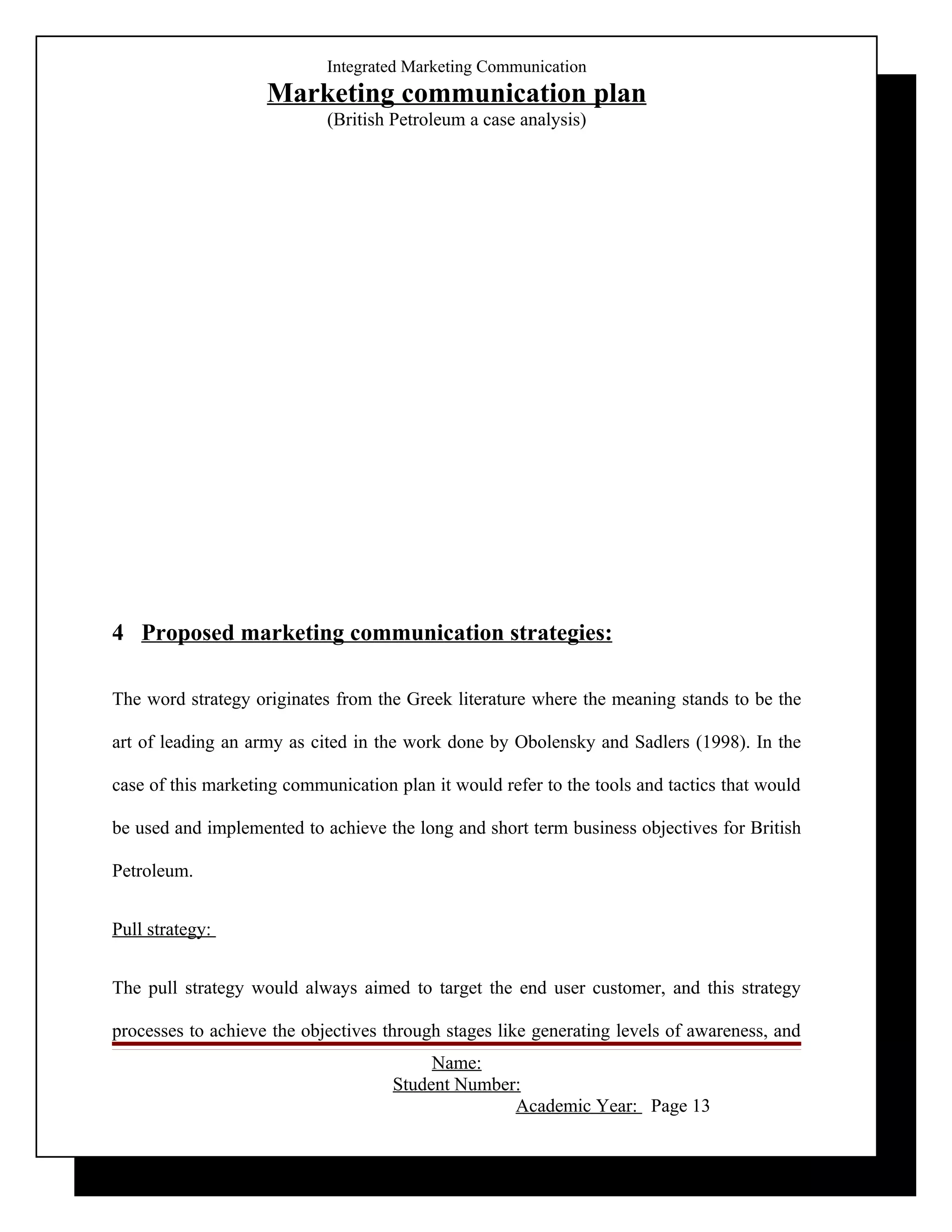 Integrated Marketing Communication
                    Marketing communication plan
                            (British Petroleum a case analysis)




4 Proposed marketing communication strategies:

The word strategy originates from the Greek literature where the meaning stands to be the

art of leading an army as cited in the work done by Obolensky and Sadlers (1998). In the

case of this marketing communication plan it would refer to the tools and tactics that would

be used and implemented to achieve the long and short term business objectives for British

Petroleum.


Pull strategy:


The pull strategy would always aimed to target the end user customer, and this strategy

processes to achieve the objectives through stages like generating levels of awareness, and
                                          Name:
                                     Student Number:
                                                   Academic Year: Page 13
 