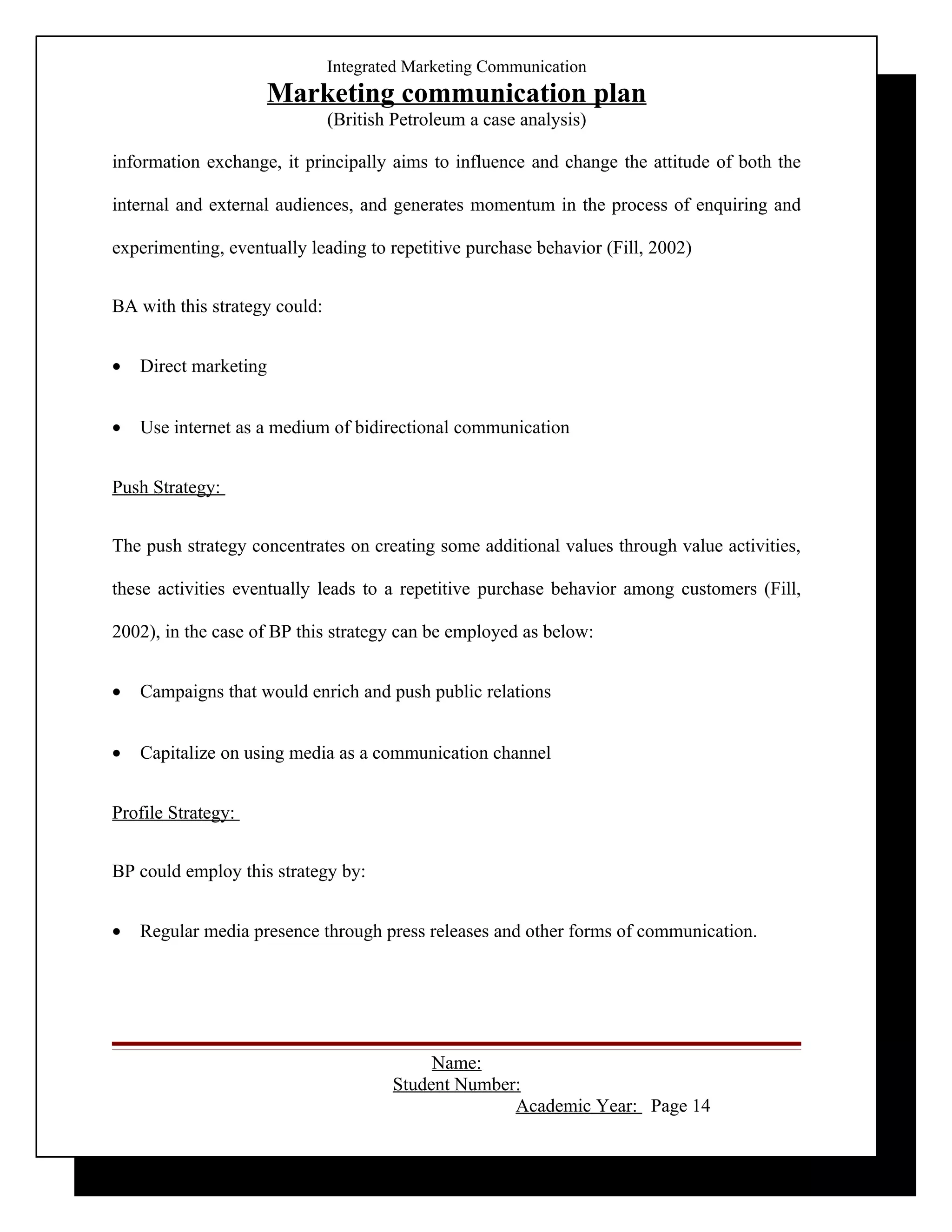 Integrated Marketing Communication
                    Marketing communication plan
                               (British Petroleum a case analysis)

information exchange, it principally aims to influence and change the attitude of both the

internal and external audiences, and generates momentum in the process of enquiring and

experimenting, eventually leading to repetitive purchase behavior (Fill, 2002)


BA with this strategy could:


•   Direct marketing


•   Use internet as a medium of bidirectional communication


Push Strategy:


The push strategy concentrates on creating some additional values through value activities,

these activities eventually leads to a repetitive purchase behavior among customers (Fill,

2002), in the case of BP this strategy can be employed as below:


•   Campaigns that would enrich and push public relations


•   Capitalize on using media as a communication channel


Profile Strategy:


BP could employ this strategy by:


•   Regular media presence through press releases and other forms of communication.




                                            Name:
                                       Student Number:
                                                     Academic Year: Page 14
 