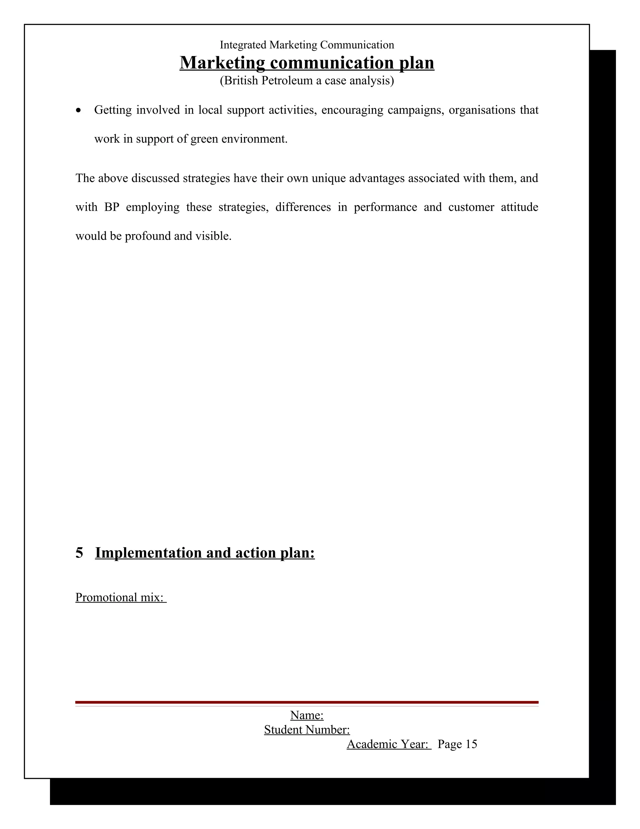 Integrated Marketing Communication
                    Marketing communication plan
                            (British Petroleum a case analysis)

•   Getting involved in local support activities, encouraging campaigns, organisations that

    work in support of green environment.


The above discussed strategies have their own unique advantages associated with them, and

with BP employing these strategies, differences in performance and customer attitude

would be profound and visible.




5 Implementation and action plan:

Promotional mix:




                                          Name:
                                     Student Number:
                                                   Academic Year: Page 15
 