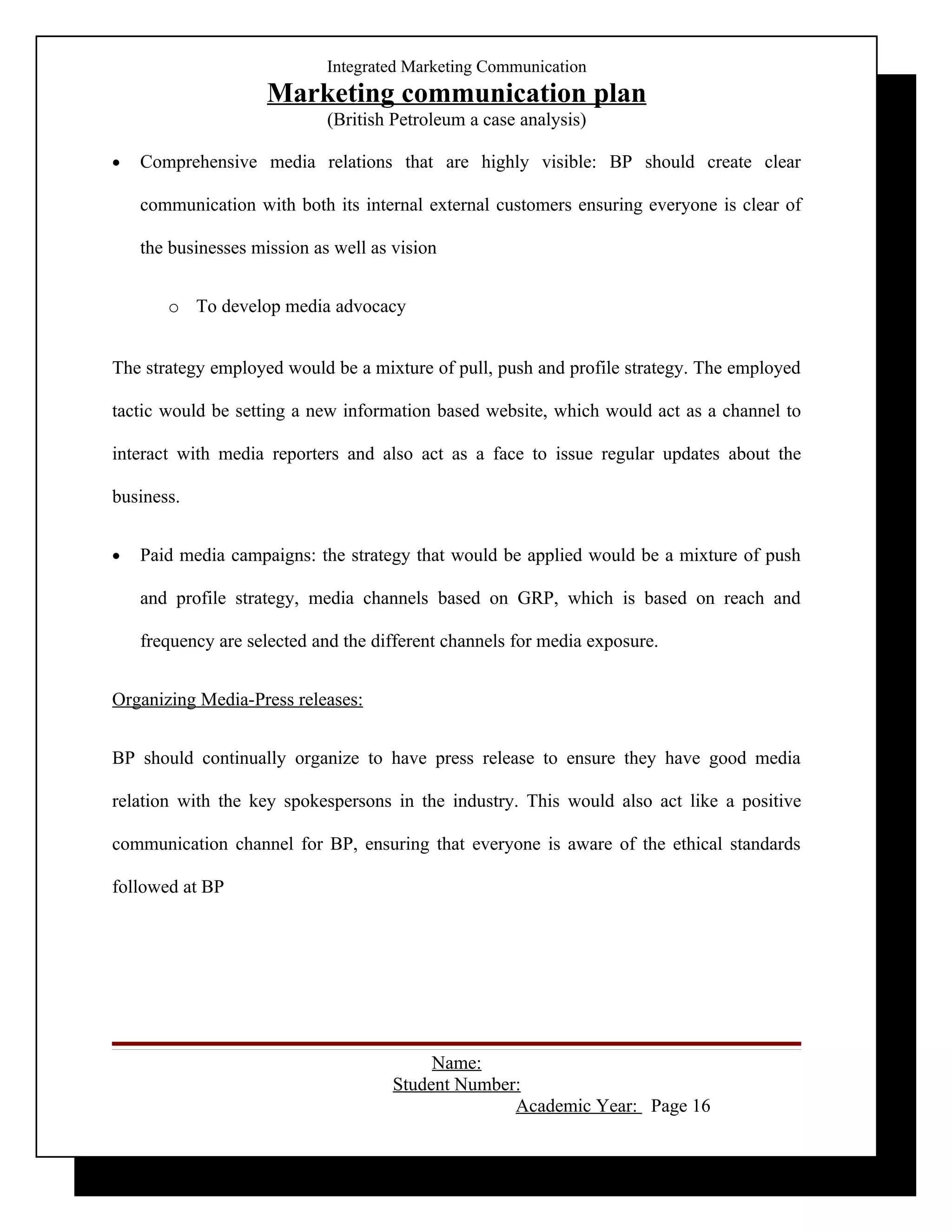 Integrated Marketing Communication
                     Marketing communication plan
                             (British Petroleum a case analysis)

•   Comprehensive media relations that are highly visible: BP should create clear

    communication with both its internal external customers ensuring everyone is clear of

    the businesses mission as well as vision


       o To develop media advocacy


The strategy employed would be a mixture of pull, push and profile strategy. The employed

tactic would be setting a new information based website, which would act as a channel to

interact with media reporters and also act as a face to issue regular updates about the

business.


•   Paid media campaigns: the strategy that would be applied would be a mixture of push

    and profile strategy, media channels based on GRP, which is based on reach and

    frequency are selected and the different channels for media exposure.


Organizing Media-Press releases:


BP should continually organize to have press release to ensure they have good media

relation with the key spokespersons in the industry. This would also act like a positive

communication channel for BP, ensuring that everyone is aware of the ethical standards

followed at BP




                                           Name:
                                      Student Number:
                                                    Academic Year: Page 16
 