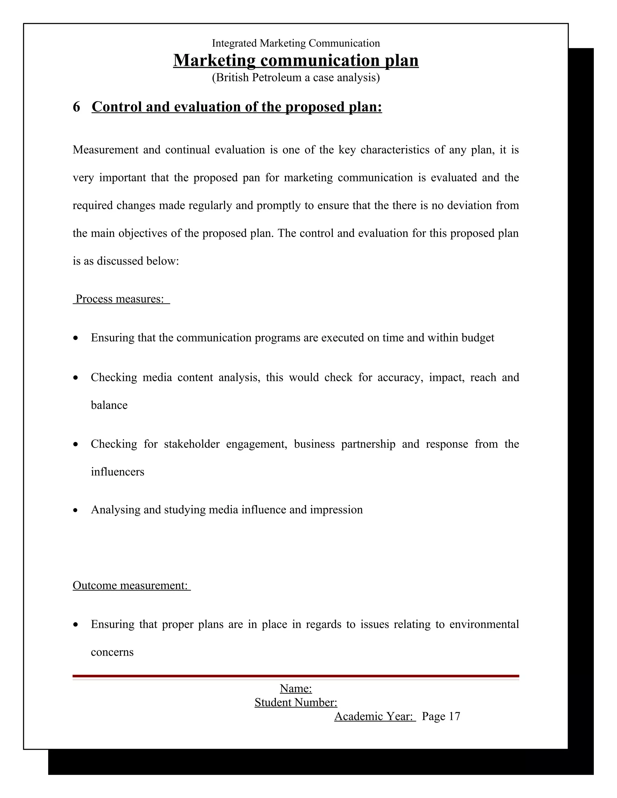 Integrated Marketing Communication
                    Marketing communication plan
                            (British Petroleum a case analysis)

6 Control and evaluation of the proposed plan:

Measurement and continual evaluation is one of the key characteristics of any plan, it is

very important that the proposed pan for marketing communication is evaluated and the

required changes made regularly and promptly to ensure that the there is no deviation from

the main objectives of the proposed plan. The control and evaluation for this proposed plan

is as discussed below:


Process measures:


•   Ensuring that the communication programs are executed on time and within budget


•   Checking media content analysis, this would check for accuracy, impact, reach and

    balance


•   Checking for stakeholder engagement, business partnership and response from the

    influencers


•   Analysing and studying media influence and impression




Outcome measurement:


•   Ensuring that proper plans are in place in regards to issues relating to environmental

    concerns


                                          Name:
                                     Student Number:
                                                   Academic Year: Page 17
 