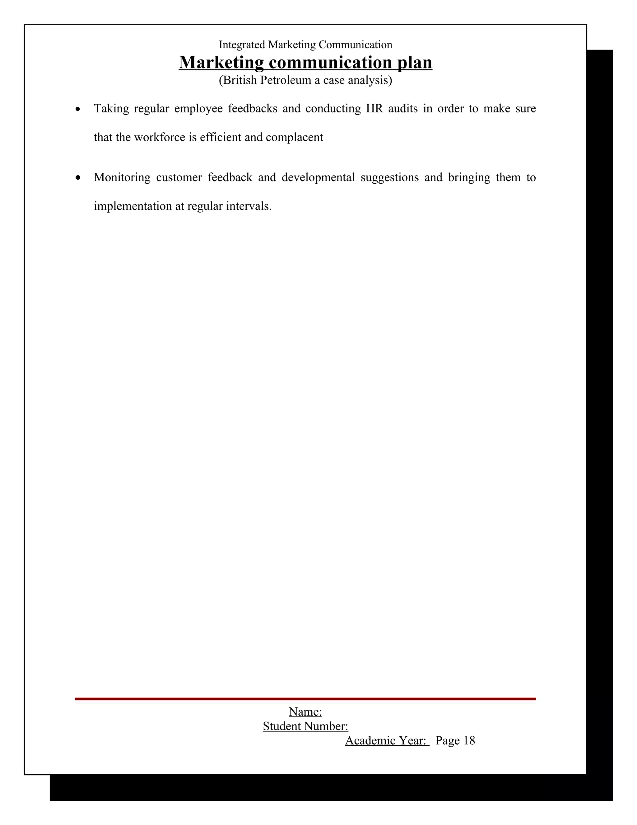 Integrated Marketing Communication
                     Marketing communication plan
                             (British Petroleum a case analysis)

•   Taking regular employee feedbacks and conducting HR audits in order to make sure

    that the workforce is efficient and complacent


•   Monitoring customer feedback and developmental suggestions and bringing them to

    implementation at regular intervals.




                                           Name:
                                      Student Number:
                                                    Academic Year: Page 18
 