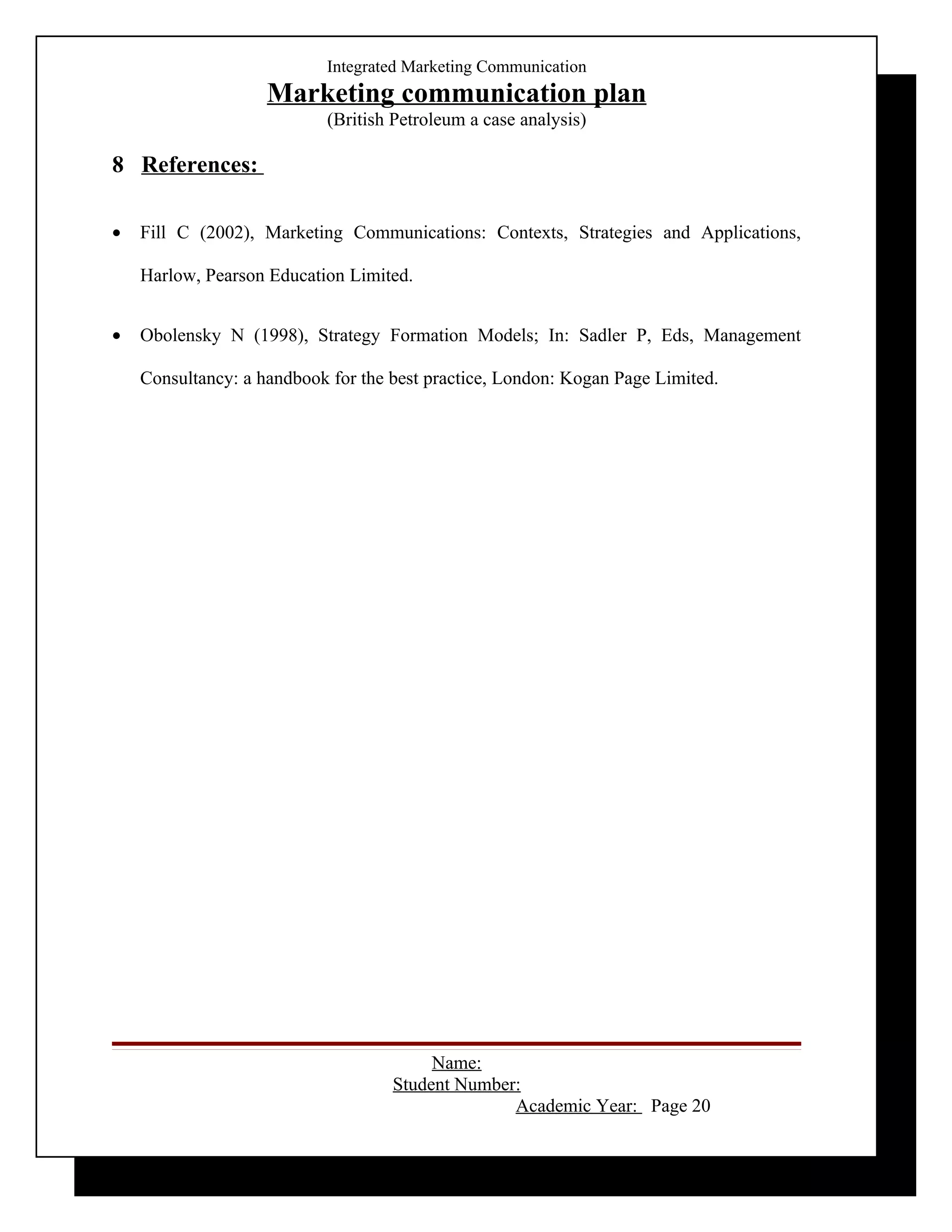 Integrated Marketing Communication
                    Marketing communication plan
                           (British Petroleum a case analysis)

8 References:

•   Fill C (2002), Marketing Communications: Contexts, Strategies and Applications,

    Harlow, Pearson Education Limited.


•   Obolensky N (1998), Strategy Formation Models; In: Sadler P, Eds, Management

    Consultancy: a handbook for the best practice, London: Kogan Page Limited.




                                         Name:
                                    Student Number:
                                                  Academic Year: Page 20
 