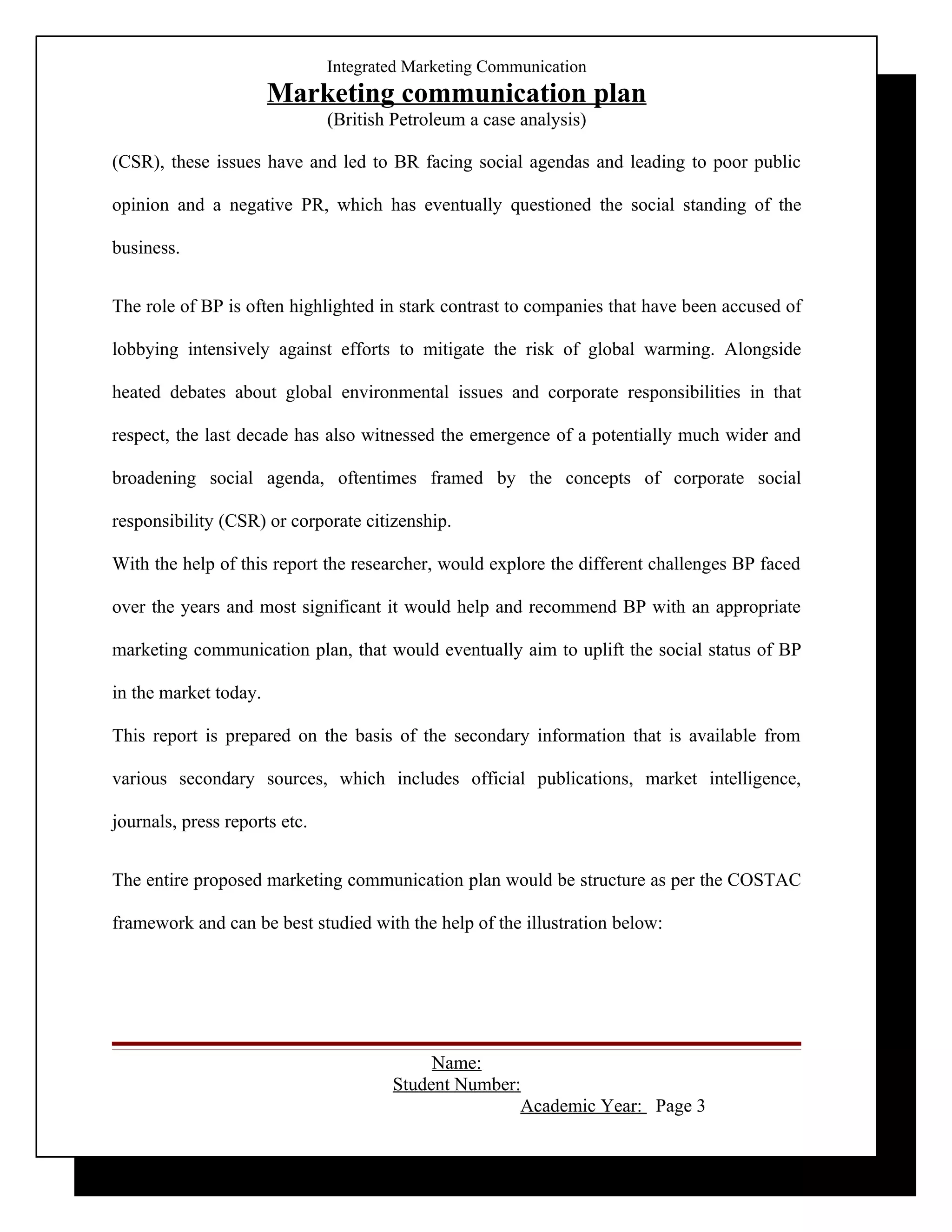 Integrated Marketing Communication
                       Marketing communication plan
                               (British Petroleum a case analysis)

(CSR), these issues have and led to BR facing social agendas and leading to poor public

opinion and a negative PR, which has eventually questioned the social standing of the

business.


The role of BP is often highlighted in stark contrast to companies that have been accused of

lobbying intensively against efforts to mitigate the risk of global warming. Alongside

heated debates about global environmental issues and corporate responsibilities in that

respect, the last decade has also witnessed the emergence of a potentially much wider and

broadening social agenda, oftentimes framed by the concepts of corporate social

responsibility (CSR) or corporate citizenship.

With the help of this report the researcher, would explore the different challenges BP faced

over the years and most significant it would help and recommend BP with an appropriate

marketing communication plan, that would eventually aim to uplift the social status of BP

in the market today.

This report is prepared on the basis of the secondary information that is available from

various secondary sources, which includes official publications, market intelligence,

journals, press reports etc.


The entire proposed marketing communication plan would be structure as per the COSTAC

framework and can be best studied with the help of the illustration below:




                                            Name:
                                       Student Number:
                                                      Academic Year: Page 3
 
