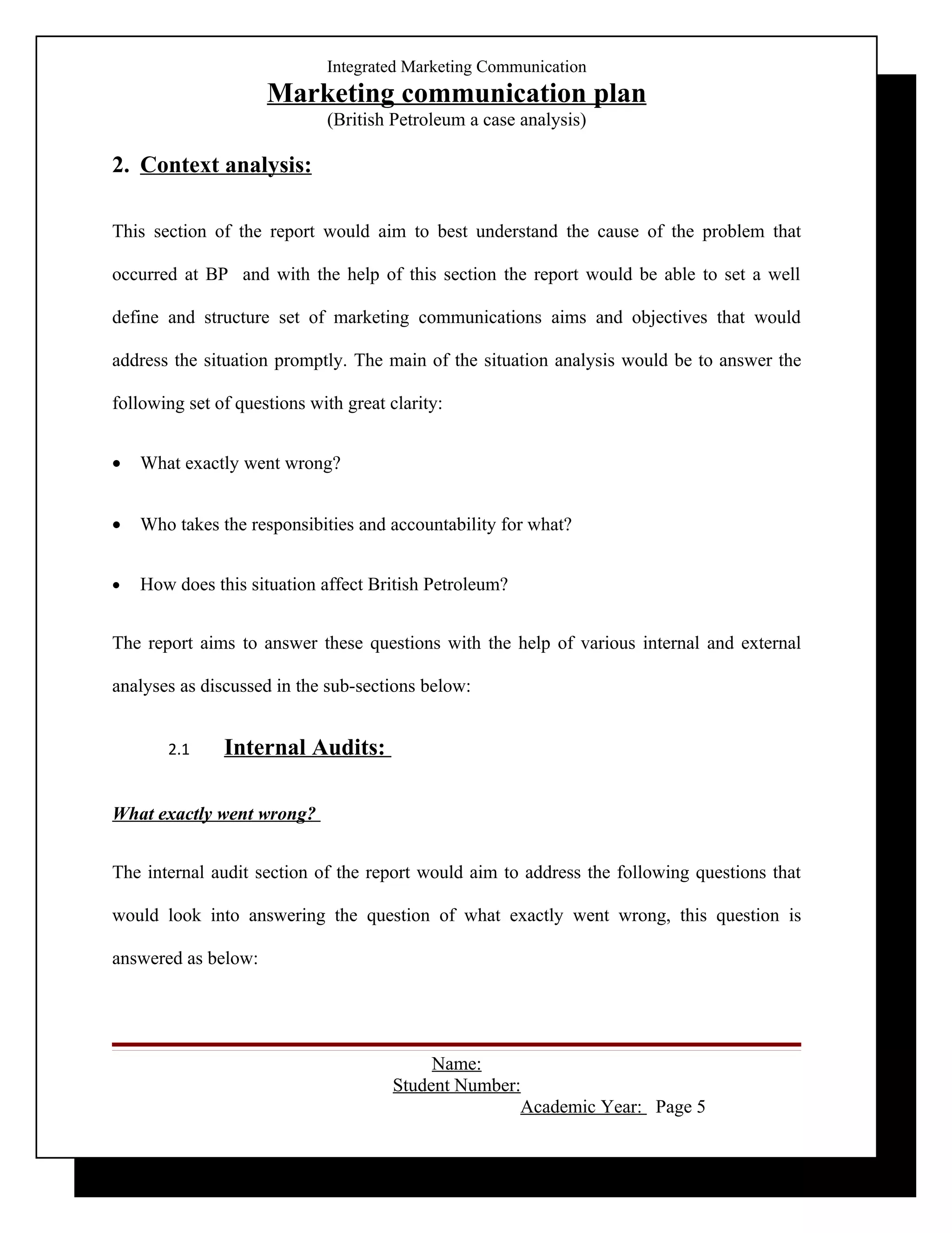 Integrated Marketing Communication
                     Marketing communication plan
                             (British Petroleum a case analysis)

2. Context analysis:

This section of the report would aim to best understand the cause of the problem that

occurred at BP and with the help of this section the report would be able to set a well

define and structure set of marketing communications aims and objectives that would

address the situation promptly. The main of the situation analysis would be to answer the

following set of questions with great clarity:


•   What exactly went wrong?


•   Who takes the responsibities and accountability for what?


•   How does this situation affect British Petroleum?


The report aims to answer these questions with the help of various internal and external

analyses as discussed in the sub-sections below:


       2.1     Internal Audits:

What exactly went wrong?


The internal audit section of the report would aim to address the following questions that

would look into answering the question of what exactly went wrong, this question is

answered as below:




                                            Name:
                                       Student Number:
                                                      Academic Year: Page 5
 